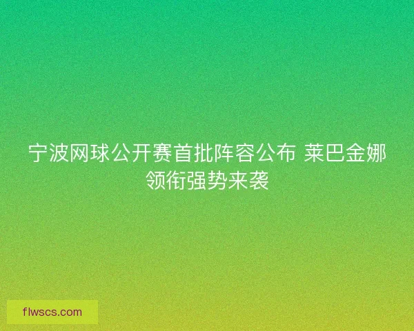 宁波网球公开赛首批阵容公布 莱巴金娜领衔强势来袭 宁波网球公开赛首批阵容公布 莱巴金娜领衔强势来袭
