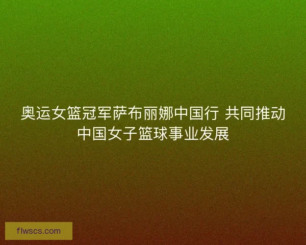 奥运女篮冠军萨布丽娜中国行 共同推动中国女子篮球事业发展 奥运女篮冠军萨布丽娜中国行 共同推动中国女子篮球事业发展