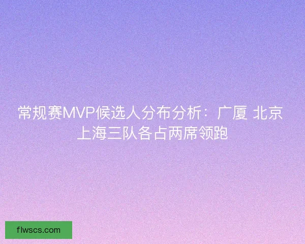 常规赛MVP候选人分布分析:广厦 北京 上海三队各占两席领跑 常规赛MVP候选人分布分析:广厦 北京 上海三队各占两席领跑