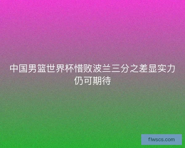中国男篮世界杯惜败波兰三分之差显实力仍可期待