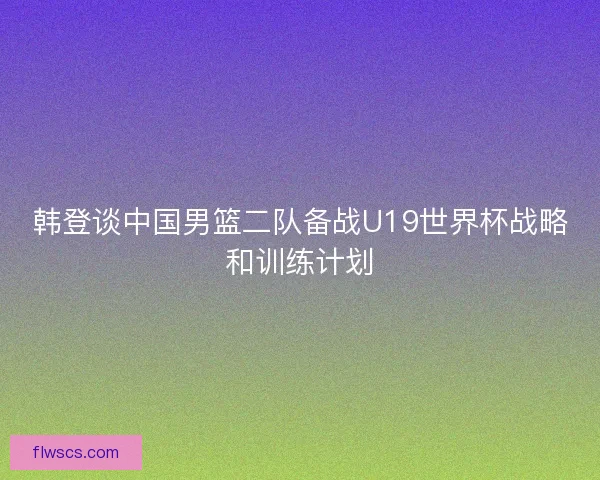 韩登谈中国男篮二队备战U19世界杯战略和训练计划